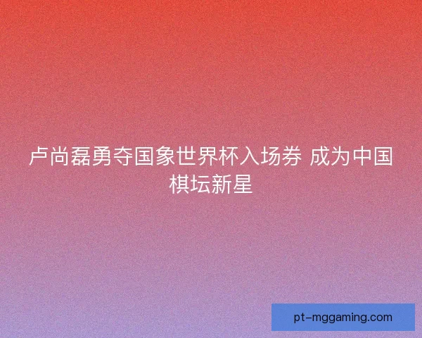 卢尚磊勇夺国象世界杯入场券 成为中国棋坛新星